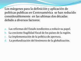 Los márgenes para la definición y aplicación de políticas publicas en Centroamérica  se han reducido considerablemente  en las ultimas dos décadas  debido a diversos factores:Las reformas del Estado tendientes a reducir su papel.La creciente fragilidad fiscal de los países de la región.La implementación de la política de apertura.La profundización del fenómeno de la globalización.