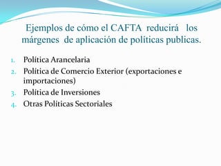 Ejemplos de cómo el CAFTA  reducirá   los márgenes  de aplicación de políticas publicas.Política ArancelariaPolítica de Comercio Exterior (exportaciones e importaciones)Política de InversionesOtras Políticas Sectoriales