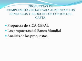PROPUESTAS DE COMPLEMETARIEDAD PARA AUMENTAR LOS BENEFICIOS Y REDUCIR LOS COSTOS DEL CAFTA.Propuesta de SICA-CEPALLas propuestas del Banco MundialAnálisis de las propuestas