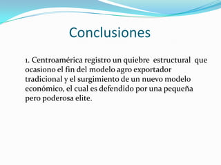 Conclusiones1. Centroamérica registro un quiebre  estructural  que ocasiono el fin del modelo agro exportador tradicional y el surgimiento de un nuevo modelo económico, el cual es defendido por una pequeña pero poderosa elite.  