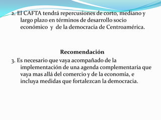 2. El CAFTA tendrá repercusiones de corto, mediano y largo plazo en términos de desarrollo socio económico  y  de la democracia de Centroamérica.Recomendación3. Es necesario que vaya acompañado de la implementación de una agenda complementaria que vaya mas allá del comercio y de la economía, e incluya medidas que fortalezcan la democracia.