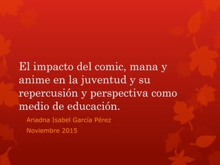 El impacto del comic, mana y
anime en la juventud y su
repercusión y perspectiva como
medio de educación.
Ariadna Isabel García Pérez
Noviembre 2015
 