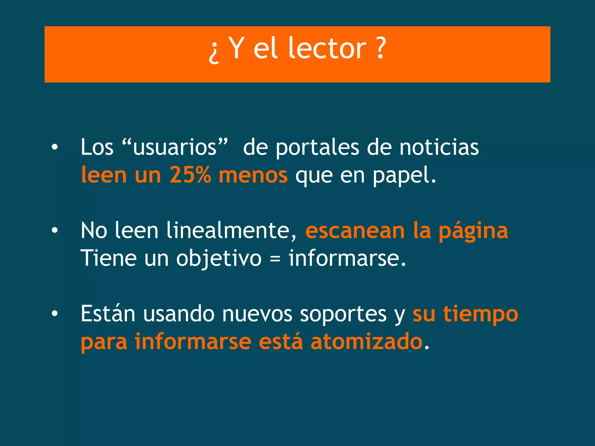 ¿ Y el lector ?


• Los “usuarios” de portales de noticias
  leen un 25% menos que en papel.

• No leen linealmente, escanean la página
  Tiene un objetivo = informarse.

• Están usando nuevos soportes y su tiempo
  para informarse está atomizado.
 