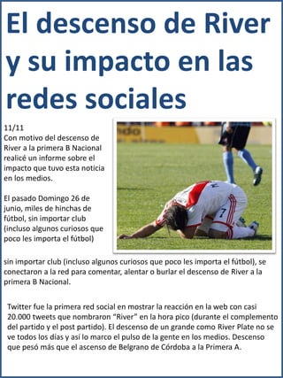 El descenso de River
y su impacto en las
redes sociales
11/11
Con motivo del descenso de
River a la primera B Nacional
realicé un informe sobre el
impacto que tuvo esta noticia
en los medios.

El pasado Domingo 26 de
junio, miles de hinchas de
fútbol, sin importar club
(incluso algunos curiosos que
poco les importa el fútbol)

sin importar club (incluso algunos curiosos que poco les importa el fútbol), se
conectaron a la red para comentar, alentar o burlar el descenso de River a la
primera B Nacional.

 Twitter fue la primera red social en mostrar la reacción en la web con casi
 20.000 tweets que nombraron “River” en la hora pico (durante el complemento
 del partido y el post partido). El descenso de un grande como River Plate no se
 ve todos los días y así lo marco el pulso de la gente en los medios. Descenso
 que pesó más que el ascenso de Belgrano de Córdoba a la Primera A.
 