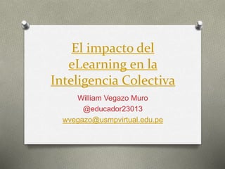 El impacto del
eLearning en la
Inteligencia Colectiva
William Vegazo Muro
@educador23013
wvegazo@usmpvirtual.edu.pe
 