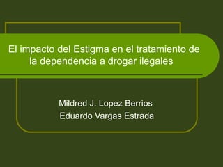 El impacto del Estigma en el tratamiento de la dependencia a drogar ilegales  Mildred J. Lopez Berrios  Eduardo Vargas Estrada 