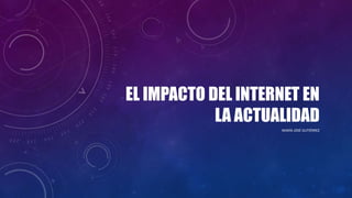 EL IMPACTO DEL INTERNET EN
LA ACTUALIDAD
MARÍA JOSÉ GUTIÉRREZ
 