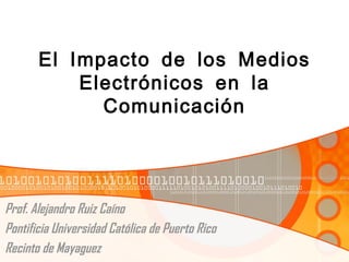 El Impacto de los Medios
           Electrónicos en la
             Comunicación




Prof. Alejandro Ruiz Caíno
Pontificia Universidad Católica de Puerto Rico
Recinto de Mayaguez
 