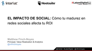 EL IMPACTO DE SOCIAL: Cómo tu madurez en
redes sociales afecta tu ROI
Matthew Finch-Noyes
Principal, Value Realization & Analytics
@mfinchnoyes
@Interlat - #LatamDigital - @mfinchnoyes
 