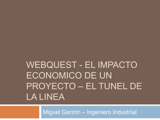 WEBQUEST - EL IMPACTO
ECONOMICO DE UN
PROYECTO – EL TUNEL DE
LA LINEA
   Miguel Garzón – Ingeniero Industríal
 