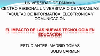 UNIVERSIDAD DE PANAMA 
CENTRO REGIONAL UNIVERSITARIO DE VERAGUAS 
FACULTAD DE INFORMATICA, ELECTRONICA Y 
COMUNICACIÓN 
EL IMPACTO DE LAS NUEVAS TECNOLOGIA EN 
EDUCACION 
ESTUDIANTES: MADRID TOMAS 
SOLIS CARMEN 
 