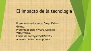 Presentado a docente: Diego Fabián
Gómez
Presentado por: Viviana Carolina
Valderrama.
Fecha de entrega:05/02/2015
Administración de empresas
El impacto de la tecnología
 