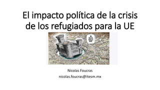 El impacto política de la crisis
de los refugiados para la UE
Nicolas Foucras
nicolas.foucras@itesm.mx
 