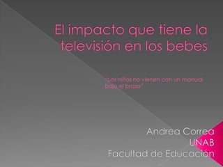 El impacto que tiene la televisión en los bebes “Los niños no vienen con un manual bajo el brazo” Andrea Correa UNAB Facultad de Educación 