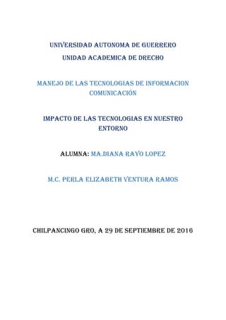 UNIVERSIDAD AUTONOMA DE GUERRERO
UNIDAD ACADEMICA DE DRECHO
MANEJO DE LAS TECNOLOGIAS DE INFORMACION
COMUNICACIÓN
IMPACTO DE LAS TECNOLOGIAS EN NUESTRO
ENTORNO
ALUMNA: MA.DIANA RAYO LOPEZ
M.C. PERLA ELIZABETH VENTURA RAMOS
CHILPANCINGO GRO, A 29 DE SEPTIEMBRE DE 2016
 