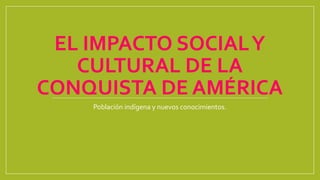 EL IMPACTO SOCIALY
CULTURAL DE LA
CONQUISTA DE AMÉRICA
Población indígena y nuevos conocimientos.
 