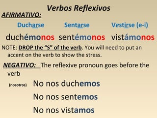 AFIRMATIVO:
Ducharse

Verbos Reflexivos
Sentarse

Vestirse (e-i)

duchémonos sentémonos vistámonos
NOTE: DROP the “S” of the verb. You will need to put an
accent on the verb to show the stress.

NEGATIVO: The reflexive pronoun goes before the
verb
(nosotros)

No nos duchemos
No nos sentemos
No nos vistamos

 