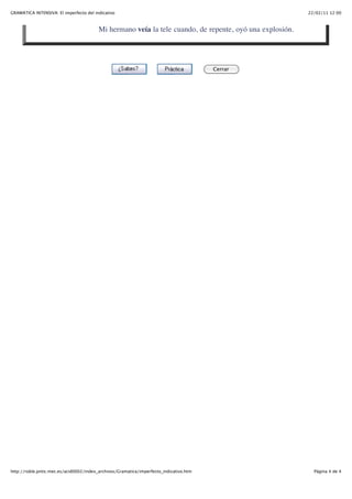 GRAMÁTICA INTENSIVA: El imperfecto del indicativo                                                         22/02/11 12:00



                                         Mi hermano veía la tele cuando, de repente, oyó una explosión.




                                                                                        Cerrar




http://roble.pntic.mec.es/acid0002/index_archivos/Gramatica/imperfecto_indicativo.htm                       Página 4 de 4
 
