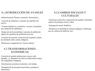 4.1.INTRODUCCIÓN DE AVANCES -Infraestructuras: Puertos, carreteras, ferrocarriles.... -Creación de industrias y aumento de superficie de cultivo. -Avances higiénicos y sanitarios: vacunas y hospitales que redujeron las epidemias. -Reducción de la mortalidad y aumento de población: ruptura de equilibrio de población-recursos. -Creación de escuelas: aculturización (imponer cultura de metrópoli sobre cultura indígena). -Misioneros evangelizan las “tierras infieles”. . 4.2.TRANSFORMACIONES ECONÓMICAS -Creación de grandes plantaciones (cacao, café, algodón...) y abandono de cultivos tradicionales (mijo) con trabajadores indígenas. -Introducción económica monetaria y de trabajo. -Desaparición de artesanía local frente a productos industriales. 4.3.CAMBIOS SOCIALES Y CULTURALES -Estructura social rota e imposición de modelos coloniales: ruptura de jerarquía social y tribal. -Segregación racial: Sudáfrica. -Pérdida de la identidad en culturas indígenas: Sobretodo, por ser culturas de tradición oral. 