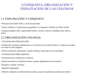 2.CONQUISTA, ORGANIZACIÓN Y EXPLOTACIÓN DE LAS COLONIAS 2.1 EXPLORACIÓN Y CONQUISTA - Principios del S.XIX África y Asia desconocidas. -Viajes científicos y exploraciones geográficas: Livingstone y Stanley en África central. -Conquista rápida y fácil: superioridad militar y técnica; utilizan rivalidades entre tribus y etnias. 2.2 ORGANIZACIÓN COLONIAL +COLONIAS DE EXPLOTACIÓN -Explotación económica (plantaciones y yacimientos) por colonos blancos y empresas europeas con mano de obra indígena. -Política ocupación: gobernador, mandos militares, funcionarios de la metrópoli. +COLONIAS DE POBLAMIENTO -Colonización por condiciones climáticas. -Parcial autonomía con gobierno interior, aunque dependiente de la metrópoli. -Ejemplos: Canadá, Australia... +PROTECTORADOS -Gobierno indígena con administración propia, aunque con gobierno paralelo que domina. -Ejemplos: Marruecos (FR y ESP), Egipto (FR y GB) con el Canal de Suez en 1869. 