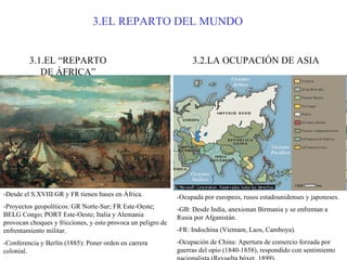 3.EL REPARTO DEL MUNDO 3.1.EL “REPARTO DE ÁFRICA” -Desde el S.XVIII GR y FR tienen bases en África. -Proyectos geopolíticos: GR Norte-Sur; FR Este-Oeste; BELG Congo; PORT Este-Oeste; Italia y Alemania provocan choques y fricciones, y esto provoca un peligro de enfrentamiento militar. -Conferencia y Berlín (1885): Poner orden en carrera colonial.  3.2.LA OCUPACIÓN DE ASIA -Ocupada por europeos, rusos estadounidenses y japoneses. -GB: Desde India, anexionan Birmania y se enfrentan a Rusia por Afganistán. -FR: Indochina (Vietnam, Laos, Camboya). -Ocupación de China: Apertura de comercio forzada por guerras del opio (1840-1858), respondido con sentimiento nacionalista (Revuelta bóxer, 1899). 