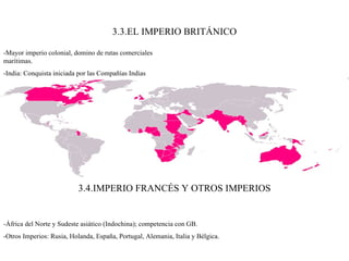 3.3.EL IMPERIO BRITÁNICO -Mayor imperio colonial, domino de rutas comerciales marítimas. -India: Conquista iniciada por las Compañías Indias Orientales hasta 1876 Victoria I de Kent como emperatriz. 3.4.IMPERIO FRANCÉS Y OTROS IMPERIOS -África del Norte y Sudeste asiático (Indochina); competencia con GB. -Otros Imperios: Rusia, Holanda, España, Portugal, Alemania, Italia y Bélgica. 