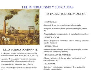 1.EL IMPERIALISMO Y SUS CAUSAS 1.1.LA EUROPA DOMINANTE La Segunda Revolución Industrial transformó la economía europea (GB, BELG, FR, HOL, ALEM)  Aumento de producción y comercio, mejora de transportes debido a innovaciones técnicas etc. Europa se lanza a conquistar Asia y África. Fácil conquista por superioridad técnica, militar etc. 1.2. CAUSAS DEL COLONIALISMO +ECONÓMICAS -Búsqueda de nuevos mercados para colocar stocks. -Búsqueda de materias primas y fuentes de energía (carbón etc) -Necesidad de invertir excedentes de capital en ferrocarriles... +DEMOGRÁFICAS -Exceso de población comporta la falta de empleo y tensiones sociales (huelgas). +GEOPOLÍTICAS -Dominar áreas con interés económico y estratégico en rutas comerciales (estrechos y puertos). +IDEOLÓGICAS Y DE PRESTIGIO -Misión civilizadora de Europa sobre “pueblos inferiores” (darwinismo social). +RELIGIOSAS -Católicos y protestantes; aventureras y de investigación (botánica y de zoología). 