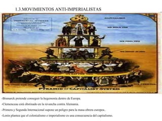 1.3.MOVIMIENTOS ANTI-IMPERIALISTAS -Bismarck pretende conseguir la hegemonía dentro de Europa. -Clemenceau está obstinado en la revancha contra Alemania. -Primera y Segunda Internacional supone un peligro para la masa obrera europea.. -Lenin plantea que el colonialismo e imperialismo es una consecuencia del capitalismo. 