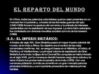 El reparto del mundo En China, todas las potencias colonialistas querían estar presentes en un mercado tan importante y, a través de las llamadas guerras del opio (1840-1858) forzaron la apertura del comercio y la entrada de intereses occidentales con la explotación de sus riquezas. La intromisión extranjera fue contestada con diversas revueltas sociales como la de los boxsers (1899) -3.3.- El imperio británico: A finales del siglo XIX, Gran Bretaña poseía el mayor imperio colonial del mundo: de la India a África. Su objetivo era el control de las rutas comerciales marítimas. Así, se aseguró bases en el Atlántico, el Índico, el Pacífico y el Mediterráneo. La principal colonia de explotación de Gran Bretaña fue la India: la “joya de la Corona”. Su conquista se había iniciado en el siglo XVIII, por la monarquía decidió hacerse cargo de la colonia y la reina Victoria fue proclamada emperatriz de la India (1876). Con una numerosa población, la India se convirtió en un gran mercado para los productos británicos y una importante proveedora de materias primas baratas. 
