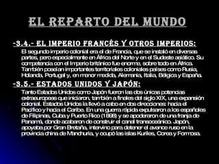 El reparto del mundo   -3.4.- El imperio francés y otros imperios: El segundo imperio colonial era el de Francia, que se instaló en diversas partes, pero especialmente en África del Norte y en el Sudeste asiático. Su competencia con el Imperio británico fue enorme, sobre todo en África. También poseían importantes territoriales coloniales países como Rusia, Holanda, Portugal y, en menor medida, Alemania, Italia, Bélgica y España. -3.5.- Estados Unidos y Japón: Tanto Estados Unidos como Japón fueron las dos únicas potencias extraeuropeas que iniciaron, también a finales del siglo XIX, una expansión colonial. Estados Unidos la llevó a cabo en dos direcciones: hacia el Pacífico y hacia el Caribe. En una guerra rápida expulsaron a los españoles de Filipinas, Cuba y Puerto Rico (1898) y se apoderaron de una franja de Panamá, donde acabaron de construir el canal transoceánico. Japón, apoyaba por Gran Bretaña, intervino para detener el avance ruso en la provincia china de Manchuria, y ocupó las islas Kuriles, Corea y Formosa. 