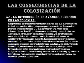 Las consecuencias de la colonización -4.1.-LA INTRODUCCIÓN DE AVANCES EUROPEOS EN LAS COLONIAS: Las potencias colonizadoras introdujeron algunos des sus avances en los territorios coloniales. Allí construyeron puertos, carreteras, ferrocarriles, puentes, líneas telefónicas …., que permitieron una mejor de las infraestructuras. También pusieron nuevos cultivos y crearon industrias. Asimismo, la introducción de medidas higiénicas y la construcción de nuevos hospitales. Como consecuencia, la mortalidad descendió notablemente y la población aumentó. Los europeos también levantaron escuelas, que comportaban un descenso del analfabetismo. Pero en estas escuelas se enseñaba sobre todo la lengua, la cultura y las costumbres de la metrópoli, en un intento de aculturización, es decir, de imponer las formas de vida de los colonizadores por encima de las tradiciones indígenas. Por último, las misiones y los misioneros socorrían y ayudaban a los indígena. Pero, a cambio, intentaban imponerles el cristianismo y las creencias y valores occidentales. 