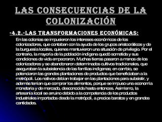 Las consecuencias de la colonización -4.2.-Las transformaciones económicas: En las colonias se impusieron los intereses económicos de los colonizadores, que contaban con la ayuda de los grupos aristocráticos y de la burguesía locales, quienes mantuvieron una situación de privilegio. Por el contrario, la mayoría de la población indígena quedó sometida y sus condiciones de vida empeoraron. Muchas tierras pasaron a manos de los colonizadores y se abandonaron determinados cultivos tradicionales, que aseguraban la subsistencia de las familias indígenas; en cambio, se potenciaron las grandes plantaciones de productos que beneficiaban a la metrópoli. Los nativos debían trabajar en las plantaciones para subsistir, y además tenían que comprar los alimentos, porque se impuso una economía monetaria y de mercado, desconocida hasta entonces. Asimismo, la artesanía local se arruino debido a la competencia de los productos industriales importados desde la metrópoli, a precios baratos y en grandes cantidades. 