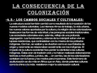La consecuencia de la colonización -4.3.- Los cambos sociales y culturales: La estructura social también cambió como resultado de la imposición de los nuevos modelos coloniales. Los intensos ritmos de trabajo, la vida urbana, los nuevos valores aportados por la cultura y la religión de los colonizadores trastocaron las formas de vida tribal y las jerarquías sociales tradicionales. Las sociedades coloniales eran, además, reflejo de una profunda segregación. Los funcionarios y colonos de la metrópoli solían vivir en lujosas residencias, que contrastaban con la miseria de los poblados indígenas. Comían, se vestían y se divertían como en sus Estados de origen y raramente se relacionaban socialmente con los indígenas. El impacto de la cultura occidental hizo perder la identidad a las culturas indígenas. Éstas eran de tradición oral y no habían realizado elaboraciones teóricas a nivel político, jurídico, etc. .; en cambio, las de los colonizadores contaban con la fuerza y los medios para imponerse. Este fenómeno de aculturización se dio más en África que en Asia, donde potentes culturas como la china o la india  resistieron mejor la colonización cultural.  