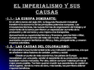 El imperialismo y sus causas -1.1.- La Europa dominante: En el último tercio del siglo XIX, la Segunda Revolución Industrial transformó la economía de las principales potencias europeas. Las innovaciones técnicas, las nuevas formas de organización del trabajo y el crecimiento de la banca permitieron un espectacular aumento de la producción y del comercio y una mejora e los transportes. Aprovechando su superioridad técnica y financiera, pero también militar, Europa se lanzó al dominio del resto del mundo. Los países más avanzados ocuparon territorios en África y Asia, principalmente, y crearon imperios coloniales. -1.2.- LAS CAUSAS DEL COLONALISMO: El colonialismo tuvo fundamentalmente una motivación económica, a la que se añadieron otros factores de carácter, político y social: -Desde un punto de vista económico, los países de Europa necesitaban, por una parte, vender el excedente de su producción, es decir, buscaban nuevos mercados. Por otra, debían comprar materias primas al mejor precio posible. También querían invertir sus excedentes de capital en otros lugares, donde la mano de obra, más barata, les permitiera obtener mayores beneficios. 