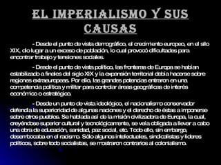 El imperialismo y sus causas - Desde el punto de vista demográfico, el crecimiento europeo, en el silo XIX, dio lugar a un exceso de población, lo cual provocó dificultades para encontrar trabajo y tensiones sociales. - Desde el punto de vista político, las fronteras de Europa se habían estabilizado a finales del siglo XIX y la expansión territorial debía hacerse sobre regiones extraeuropeas. Por ello, las grandes potencias entraron en una competencia política y militar para controlar áreas geográficas de interés económico o estratégico. - Desde un punto de vista ideológico, el nacionalismo conservador defendía la superioridad de algunas naciones y el derecho de éstas a imponerse sobre otros pueblos. Se hablada así de la misión civilizadora de Europa, la cual, creyéndose superior cultural y tecnológicamente, se veía obligada a llevar a cabo una obra de educación, sanidad, paz social, etc. Todo ello, sin embargo, desembocaba en el racismo. Sólo algunos intelectuales, sindicalistas y lideres políticos, sobre todo socialistas, se mostraron contrarios al colonialismo. 