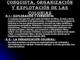 Conquista, organización y explotación de las colonias -2.1.- Exploración y conquista: A mediados del siglo XIX, gran parte del interior de África, de Asia y de los océanos era prácticamente desconocida. La búsqueda por los europeos de territorios en los que expandirse propició una serie de viajes científicos y exploraciones geográficas. Británicos y franceses realizaron las primeras expediciones, y entre los exploradores más prestigiosos destacaron los ingleses Livingston y Stanley, que recorrieron y cartografiaron África central. Una vez conocido el territorio, la conquista fue relativamente rápida y fácil. La superioridad militar y técnica europea era tan grande que la resistencia indígena resultó bastante débil. -2.2.- LA ORGANIZACIÓN COLONIAL: Sometido el territorio, la colonia era organizada para ser controlada y administrada por la metrópoli. Podemos distinguir, en líneas generales, tres clases de colonias. 