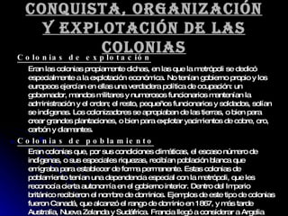 Conquista, organización y explotación de las colonias Colonias de explotación Eran las colonias propiamente dichas, en las que la metrópoli se dedicó especialmente a la explotación económica. No tenían gobierno propio y los europeos ejercían en ellas una verdadera política de ocupación: un gobernador, mandos militares y numerosos funcionarios mantenían la administración y el orden; el resto, pequeños funcionarios y soldados, solían se indígenas. Los colonizadores se apropiaban de las tierras, o bien para crear grandes plantaciones, o bien para explotar yacimientos de cobre, oro, carbón y diamantes. Colonias de poblamiento Eran colonias que, por sus condiciones climáticas, el escaso número de indígenas, o sus especiales riquezas, recibían población blanca que emigraba para establecer de forma permanente. Estas colonias de poblamiento tenían una dependencia especial con la metrópoli, que les reconocía cierta autonomía en el gobierno interior. Dentro del Imperio británico recibieron el nombre de dominios. Ejemplos de este tipo de colonias fueron Canadá, que alcanzó el rango de dominio en 1867, y más tarde Australia, Nueva Zelanda y Sudáfrica. Francia llegó a considerar a Argelia como territorio nacional, es decir, como una provincia de ultramar. 