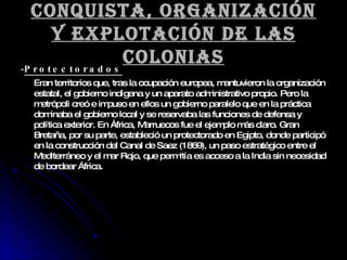 Conquista, organización y explotación de las colonias - Protectorados Eran territorios que, tras la ocupación europea, mantuvieron la organización estatal, el gobierno indígena y un aparato administrativo propio. Pero la metrópoli creó e impuso en ellos un gobierno paralelo que en la práctica dominaba el gobierno local y se reservaba las funciones de defensa y política exterior. En África, Marruecos fue el ejemplo más claro. Gran Bretaña, por su parte, estableció un protectorado en Egipto, donde participó en la construcción del Canal de Saez (1869), un paso estratégico entre el Mediterráneo y el mar Rojo, que permitía es acceso a la India sin necesidad de bordear África. 