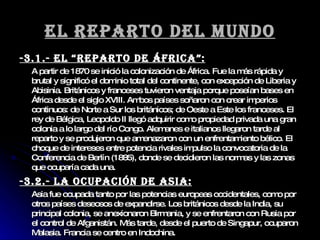 El reparto del mundo -3.1.- El “Reparto de África”: A partir de 1870 se inició la colonización de África. Fue la más rápida y brutal y significó el dominio total del continente, con excepción de Liberia y Abisinia. Británicos y franceses tuvieron ventaja porque poseían bases en África desde el siglo XVIII. Ambos países soñaron con crear imperios continuos: de Norte a Sur los británicos; de Oeste a Este los franceses. El rey de Bélgica, Leopoldo II llegó adquirir como propiedad privada una gran colonia a lo largo del río Congo. Alemanes e italianos llegaron tarde al reparto y se produjeron que amenazaron con un enfrentamiento bélico. El choque de intereses entre potencia rivales impulso la convocatoria de la Conferencia de Berlín (1885), donde se decidieron las normas y las zonas que ocuparía cada una.  -3.2.- La ocupación de Asia: Asia fue ocupada tanto por las potencias europeas occidentales, como por otros países deseosos de expandirse. Los británicos desde la India, su principal colonia, se anexionaron Birmania, y se enfrentaron con Rusia por el control de Afganistán. Más tarde, desde el puerto de Singapur, ocuparon Malasia. Francia se centro en Indochina. 