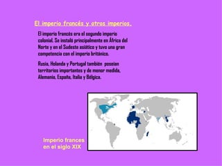 El imperio francés y otros imperios. El imperio francés era el segundo imperio colonial. Se instaló principalmente en África del Norte y en el Sudeste asiático y tuvo una gran competencia con el imperio británico. Rusia, Holanda y Portugal también  poseían territorios importantes y de menor medida, Alemania, España, Italia y Bélgica. Imperio frances en el siglo XIX 