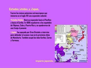 Estados Unidos y Japon. Fueron las únicas potencias extraeuropeas que iniciaron en el siglo XIX una expansión colonial. Estados Unidos:  llevó su expansión hacia el Pacífico y hacia el Caribe. En 1898 expulsaron a los españoles de Filipinas, Cuba y Puerto Rico y se apoderaron de una franja d panamá Japón:  fue apoyado por Gran Bretaña e intervino para defender el avance ruso en la provincia china de Manchuria. También ocupó las islas Kuriles, Corea y Formosa. Imperio japonés. 
