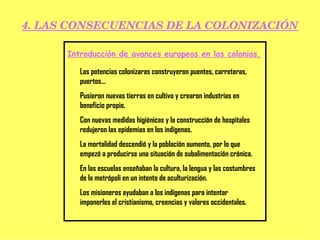 4. LAS CONSECUENCIAS DE LA COLONIZACIÓN Introducción de avances europeos en las colonias. Las potencias colonizaras construyeron puentes, carreteras, puertos… Pusieron nuevas tierras en cultivo y crearon industrias en beneficio propio. Con nuevas medidas higiénicas y la construcción de hospitales redujeron las epidemias en los indígenas. La mortalidad descendió y la población aumento, por lo que empezó a producirse una situación de subalimentación crónica. En las escuelas enseñaban la cultura, la lengua y las costumbres de la metrópoli en un intento de aculturización. Los misioneros ayudaban a los indígenas para intentar imponerles el cristianismo, creencias y valores occidentales. 