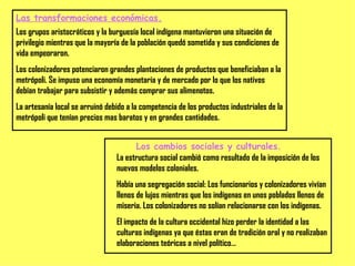 Las transformaciones económicas. Los grupos aristocráticos y la burguesía local indígena mantuvieron una situación de privilegio mientras que la mayoría de la población quedó sometida y sus condiciones de vida empeoraron. Los colonizadores potenciaron grandes plantaciones de productos que beneficiaban a la metrópoli. Se impuso una economía monetaria y de mercado por lo que los nativos debían trabajar para subsistir y además comprar sus alimenotos. La artesanía local se arruinó debido a la competencia de los productos industriales de la metrópoli que tenían precios mas baratos y en grandes cantidades. Los cambios sociales y culturales. La estructura social cambió como resultado de la imposición de los nuevos modelos coloniales. Había una segregación social: Los funcionarios y colonizadores vivían llenos de lujos mientras que los indígenas en unos poblados llenos de miseria. Los colonizadores no solían relacionarse con los indígenas. El impacto de la cultura occidental hizo perder la identidad a las culturas indígenas ya que éstas eran de tradición oral y no realizaban elaboraciones teóricas a nivel político… 