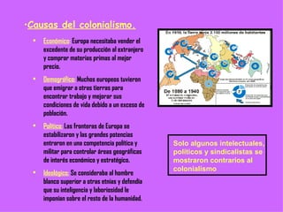 Causas del colonialismo. Económico :  Europa necesitaba vender el excedente de su producción al extranjero y comprar materias primas al mejor precio. Demográfico:  Muchos europeos tuvieron que emigrar a otras tierras para encontrar trabajo y mejorar sus condiciones de vida debido a un exceso de población. Político:  Las fronteras de Europa se estabilizaron y las grandes potencias entraron en una competencia política y militar para controlar áreas geográficas de interés económico y estratégico. Ideológico:  Se consideraba al hombre blanco superior a otras etnias y defendía que su inteligencia y laboriosidad le imponían sobre el resto de la humanidad. Solo algunos intelectuales, políticos y sindicalistas se mostraron contrarios al colonialismo 