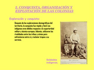 2. CONQUISTA, ORGANIZACIÓN Y EXPLOTACIÓN DE LAS COLONIAS Exploración y conquista: Después de las exploraciones demográficas del territorio, la conquista fue rápida y fácil. Los indígenas eran débiles respecto a la superioridad militar y técnica europea. Además, utilizaron las rivalidades entre las tribus y etnias para enfrentarse entre sí y reclutar tropas a su servicio. Soldados indígenas. 