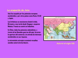 La ocupación de Asia: Asia fue ocupada por las potencias europeas occidentales y por otros países como Rusia, EE.UU y Japón. Los británicos se anexionaron desde la India, Birmania y mas tarde desde Singapur, ocuparon Malasia. Francia se centró en Indochina. En China, todas las potencias colonialistas, a través de las llamadas guerras del opio, forzaron la apertura del comercio y la entrada de intereses occidentales en sus riquezas. La intromisión extranjera ocasionó revueltas sociales como la de los bóxers. Asia en el siglo XIX 