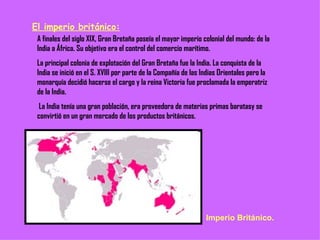 El imperio británico: A finales del siglo XIX, Gran Bretaña poseía el mayor imperio colonial del mundo: de la India a África. Su objetivo era el control del comercio marítimo. La principal colonia de explotación del Gran Bretaña fue la India. La conquista de la India se inició en el S. XVIII por parte de la Compañía de las Indias Orientales pero la monarquía decidió hacerse el cargo y la reina Victoria fue proclamada la emperatriz de la India. La India tenía una gran población, era proveedora de materias primas baratasy se convirtió en un gran mercado de los productos británicos. Imperio Británico. 