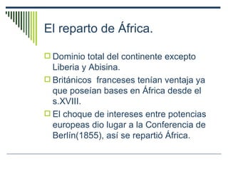 El reparto de África. Dominio total del continente excepto Liberia y Abisina. Británicos  franceses tenían ventaja ya que poseían bases en África desde el s.XVIII. El choque de intereses entre potencias europeas dio lugar a la Conferencia de Berlín(1855), así se repartió África. 