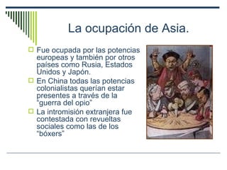 La ocupación de Asia. Fue ocupada por las potencias europeas y también por otros países como Rusia, Estados Unidos y Japón. En China todas las potencias colonialistas querían estar presentes a través de la “guerra del opio” La intromisión extranjera fue contestada con revueltas sociales como las de los “bóxers” 