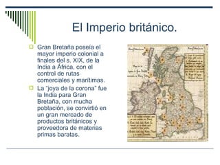El Imperio británico. Gran Bretaña poseía el mayor imperio colonial a finales del s. XIX, de la India a África, con el control de rutas comerciales y marítimas. La “joya de la corona” fue la India para Gran Bretaña, con mucha población, se convirtió en un gran mercado de productos británicos y proveedora de materias primas baratas. 